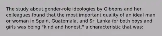 The study about gender-role ideologies by Gibbons and her colleagues found that the most important quality of an ideal man or woman in Spain, Guatemala, and Sri Lanka for both boys and girls was being "kind and honest," a characteristic that was: