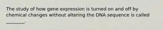 The study of how gene expression is turned on and off by chemical changes without altering the DNA sequence is called ________.