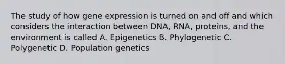 The study of how gene expression is turned on and off and which considers the interaction between DNA, RNA, proteins, and the environment is called A. Epigenetics B. Phylogenetic C. Polygenetic D. Population genetics