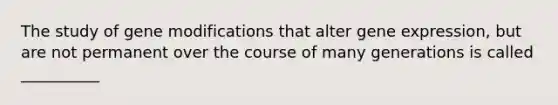 The study of gene modifications that alter gene expression, but are not permanent over the course of many generations is called __________