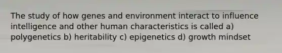 The study of how genes and environment interact to influence intelligence and other human characteristics is called a) polygenetics b) heritability c) epigenetics d) growth mindset