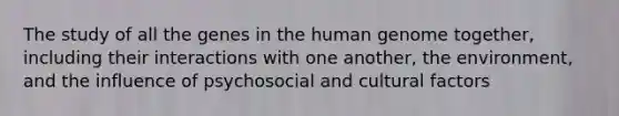 The study of all the genes in the <a href='https://www.questionai.com/knowledge/kaQqK73QV8-human-genome' class='anchor-knowledge'>human genome</a> together, including their interactions with one another, the environment, and the influence of psychosocial and cultural factors