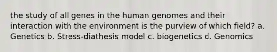 the study of all genes in the human genomes and their interaction with the environment is the purview of which field? a. Genetics b. Stress-diathesis model c. biogenetics d. Genomics