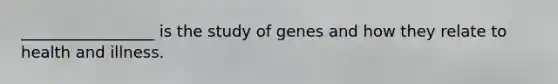 _________________ is the study of genes and how they relate to health and illness.