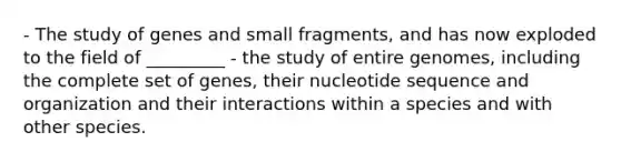 - The study of genes and small fragments, and has now exploded to the field of _________ - the study of entire genomes, including the complete set of genes, their nucleotide sequence and organization and their interactions within a species and with other species.