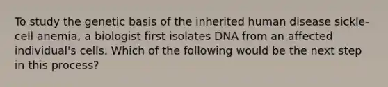 To study the genetic basis of the inherited human disease sickle-cell anemia, a biologist first isolates DNA from an affected individual's cells. Which of the following would be the next step in this process?