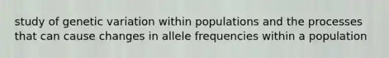 study of genetic variation within populations and the processes that can cause changes in allele frequencies within a population