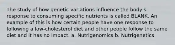 The study of how genetic variations influence the body's response to consuming specific nutrients is called BLANK. An example of this is how certain people have one response to following a low-cholesterol diet and other people follow the same diet and it has no impact. a. Nutrigenomics b. Nutrigenetics