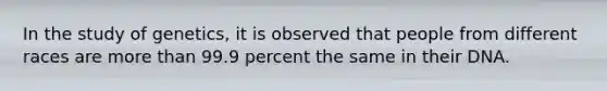 In the study of genetics, it is observed that people from different races are more than 99.9 percent the same in their DNA.