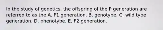 In the study of genetics, the offspring of the P generation are referred to as the A. F1 generation. B. genotype. C. wild type generation. D. phenotype. E. F2 generation.