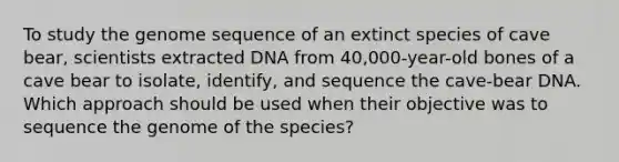 To study the genome sequence of an extinct species of cave bear, scientists extracted DNA from 40,000-year-old bones of a cave bear to isolate, identify, and sequence the cave-bear DNA. Which approach should be used when their objective was to sequence the genome of the species?