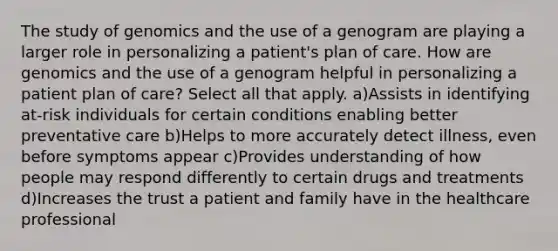 The study of genomics and the use of a genogram are playing a larger role in personalizing a patient's plan of care. How are genomics and the use of a genogram helpful in personalizing a patient plan of care? Select all that apply. a)Assists in identifying at-risk individuals for certain conditions enabling better preventative care b)Helps to more accurately detect illness, even before symptoms appear c)Provides understanding of how people may respond differently to certain drugs and treatments d)Increases the trust a patient and family have in the healthcare professional