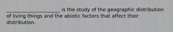 ______________________ is the study of the geographic distribution of living things and the abiotic factors that affect their distribution.