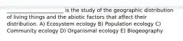 ______________________ is the study of the geographic distribution of living things and the abiotic factors that affect their distribution. A) Ecosystem ecology B) Population ecology C) Community ecology D) Organismal ecology E) Biogeography