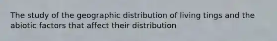 The study of the geographic distribution of living tings and the abiotic factors that affect their distribution