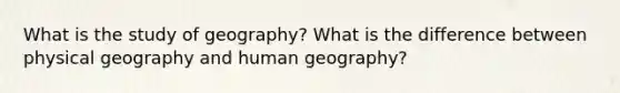 What is the study of geography? What is the difference between physical geography and human geography?