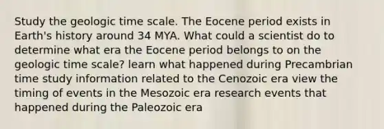 Study the geologic time scale. The Eocene period exists in Earth's history around 34 MYA. What could a scientist do to determine what era the Eocene period belongs to on the geologic time scale? learn what happened during Precambrian time study information related to the Cenozoic era view the timing of events in the Mesozoic era research events that happened during the Paleozoic era