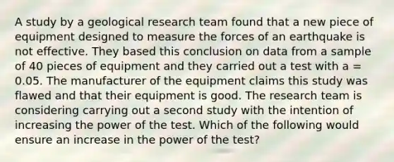 A study by a geological research team found that a new piece of equipment designed to measure the forces of an earthquake is not effective. They based this conclusion on data from a sample of 40 pieces of equipment and they carried out a test with a = 0.05. The manufacturer of the equipment claims this study was flawed and that their equipment is good. The research team is considering carrying out a second study with the intention of increasing the power of the test. Which of the following would ensure an increase in the power of the test?