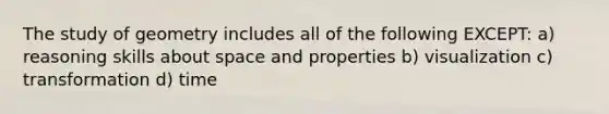 The study of geometry includes all of the following EXCEPT: a) reasoning skills about space and properties b) visualization c) transformation d) time