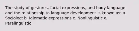 The study of gestures, facial expressions, and body language and the relationship to language development is known as: a. Sociolect b. Idiomatic expressions c. Nonlinguistic d. Paralinguistic