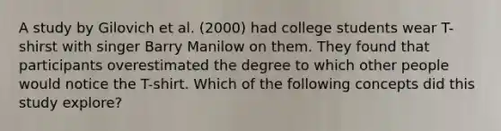 A study by Gilovich et al. (2000) had college students wear T-shirst with singer Barry Manilow on them. They found that participants overestimated the degree to which other people would notice the T-shirt. Which of the following concepts did this study explore?