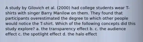 A study by Gilovich et al. (2000) had college students wear T-shirts with singer Barry Manilow on them. They found that participants overestimated the degree to which other people would notice the T-shirt. Which of the following concepts did this study explore? a. the transparency effect b. c. the audience effect c. the spotlight effect d. the halo effect