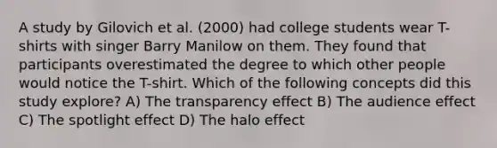 A study by Gilovich et al. (2000) had college students wear T-shirts with singer Barry Manilow on them. They found that participants overestimated the degree to which other people would notice the T-shirt. Which of the following concepts did this study explore? A) The transparency effect B) The audience effect C) The spotlight effect D) The halo effect