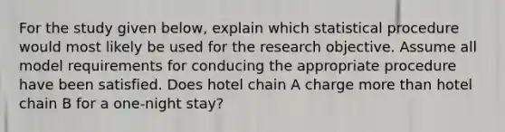 For the study given​ below, explain which statistical procedure would most likely be used for the research objective. Assume all model requirements for conducing the appropriate procedure have been satisfied. Does hotel chain A charge more than hotel chain B for a​ one-night stay?