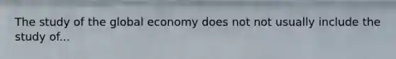 The study of the global economy does not not usually include the study of...