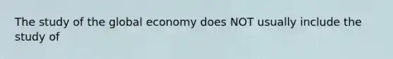 The study of the global economy does NOT usually include the study of