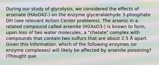 During our study of glycolysis, we considered the effects of arsenate (HAsO42-) on the enzyme glyceraldehyde 3-phosphate DH (see relevant Action Center problems). The arsenic in a related compound called arsenite (H2AsO3-) is known to form, upon loss of two water molecules, a "chelate" complex with compounds that contain two sulfurs that are about 2.5 Å apart. Given this information, which of the following enzymes (or enzyme complexes) will likely be affected by arsenite poisoning? (Thought que