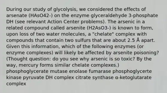 During our study of glycolysis, we considered the effects of arsenate (HAsO42-) on the enzyme glyceraldehyde 3-phosphate DH (see relevant Action Center problems). The arsenic in a related compound called arsenite (H2AsO3-) is known to form, upon loss of two water molecules, a "chelate" complex with compounds that contain two sulfurs that are about 2.5 Å apart. Given this information, which of the following enzymes (or enzyme complexes) will likely be affected by arsenite poisoning? (Thought question: do you see why arsenic is so toxic? By the way, mercury forms similar chelate complexes.) phosphoglycerate mutase enolase fumarase phosphoglycerte kinase pyruvate DH complex citrate synthase α-ketoglutarate complex