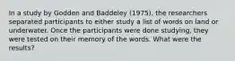 In a study by Godden and Baddeley (1975), the researchers separated participants to either study a list of words on land or underwater. Once the participants were done studying, they were tested on their memory of the words. What were the results?