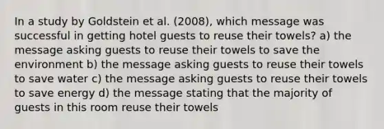 In a study by Goldstein et al. (2008), which message was successful in getting hotel guests to reuse their towels? a) the message asking guests to reuse their towels to save the environment b) the message asking guests to reuse their towels to save water c) the message asking guests to reuse their towels to save energy d) the message stating that the majority of guests in this room reuse their towels