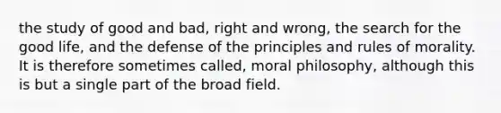 the study of good and bad, right and wrong, the search for the good life, and the defense of the principles and rules of morality. It is therefore sometimes called, moral philosophy, although this is but a single part of the broad field.