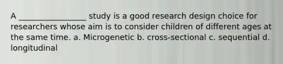 A _________________ study is a good research design choice for researchers whose aim is to consider children of different ages at the same time. a. Microgenetic b. cross-sectional c. sequential d. longitudinal