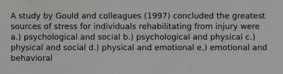 A study by Gould and colleagues (1997) concluded the greatest sources of stress for individuals rehabilitating from injury were a.) psychological and social b.) psychological and physical c.) physical and social d.) physical and emotional e.) emotional and behavioral