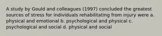 A study by Gould and colleagues (1997) concluded the greatest sources of stress for individuals rehabilitating from injury were a. physical and emotional b. psychological and physical c. psychological and social d. physical and social