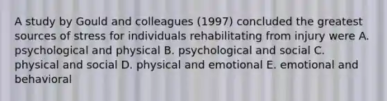 A study by Gould and colleagues (1997) concluded the greatest sources of stress for individuals rehabilitating from injury were A. psychological and physical B. psychological and social C. physical and social D. physical and emotional E. emotional and behavioral