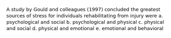 A study by Gould and colleagues (1997) concluded the greatest sources of stress for individuals rehabilitating from injury were a. psychological and social b. psychological and physical c. physical and social d. physical and emotional e. emotional and behavioral