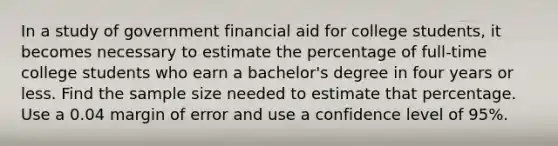 In a study of government financial aid for college​ students, it becomes necessary to estimate the percentage of​ full-time college students who earn a​ bachelor's degree in four years or less. Find the sample size needed to estimate that percentage. Use a 0.04 margin of error and use a confidence level of 95%.