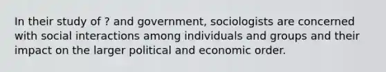 In their study of ? and government, sociologists are concerned with social interactions among individuals and groups and their impact on the larger political and economic order.