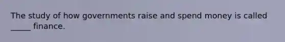 The study of how governments raise and spend money is called _____ finance.