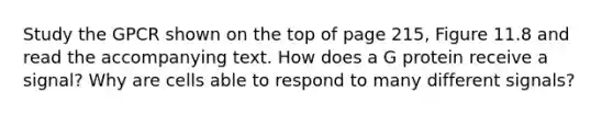 Study the GPCR shown on the top of page 215, Figure 11.8 and read the accompanying text. How does a G protein receive a signal? Why are cells able to respond to many different signals?