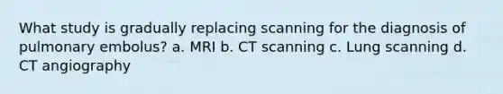 What study is gradually replacing scanning for the diagnosis of pulmonary embolus? a. MRI b. CT scanning c. Lung scanning d. CT angiography