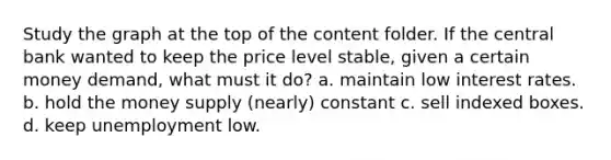 Study the graph at the top of the content folder. If the central bank wanted to keep the price level stable, given a certain money demand, what must it do? a. maintain low interest rates. b. hold the money supply (nearly) constant c. sell indexed boxes. d. keep unemployment low.