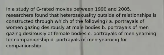 In a study of G-rated movies between 1990 and 2005, researchers found that heterosexuality outside of relationships is constructed through which of the following? a. portrayals of women gazing desirously at male bodies b. portrayals of men gazing desirously at female bodies c. portrayals of men yearning for companionship d. portrayals of men yearning for companionship