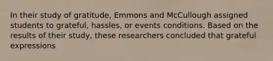 In their study of gratitude, Emmons and McCullough assigned students to grateful, hassles, or events conditions. Based on the results of their study, these researchers concluded that grateful expressions