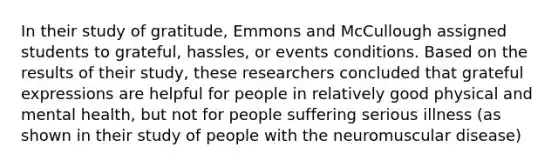 In their study of gratitude, Emmons and McCullough assigned students to grateful, hassles, or events conditions. Based on the results of their study, these researchers concluded that grateful expressions are helpful for people in relatively good physical and mental health, but not for people suffering serious illness (as shown in their study of people with the neuromuscular disease)