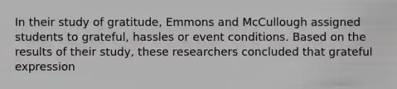 In their study of gratitude, Emmons and McCullough assigned students to grateful, hassles or event conditions. Based on the results of their study, these researchers concluded that grateful expression